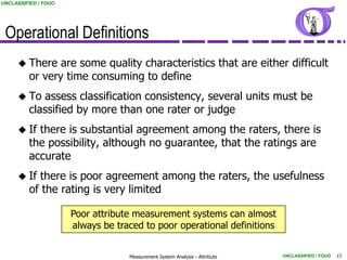UNCLASSIFIED / FOUO




 Operational Definitions
      There    are some quality characteristics that are either difficult
         or very time consuming to define
      To   assess classification consistency, several units must be
         classified by more than one rater or judge
      If  there is substantial agreement among the raters, there is
         the possibility, although no guarantee, that the ratings are
         accurate
      If  there is poor agreement among the raters, the usefulness
         of the rating is very limited

                      Poor attribute measurement systems can almost
                      always be traced to poor operational definitions


                                   Measurement System Analysis - Attribute   UNCLASSIFIED / FOUO   11
 