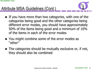 UNCLASSIFIED / FOUO




 Attribute MSA Guidelines (Cont.)
          If you have more than two categories, with one of the
           categories being good and the other categories being
           different error modes, you should have approximately
           50% of the items being good and a minimum of 10%
           of the items in each of the error modes
          You might combine some of the error modes as
           “other”
          The categories should be mutually exclusive or, if not,
           they should also be combined



                            Measurement System Analysis - Attribute   UNCLASSIFIED / FOUO   16
 