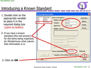 UNCLASSIFIED / FOUO




 Introducing a Known Standard
 1. Double click on the
   appropriate variable
   to place it in the
   required dialog box
    (same as before)

 2. If you have a known
     standard (the real answer)
     for the items being inspected,
     let Minitab know what column
     that information is in.




  3. Click on OK

                                  Measurement System Analysis - Attribute   UNCLASSIFIED / FOUO   24
 
