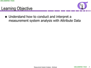 UNCLASSIFIED / FOUO




 Learning Objective
          Understand how to conduct and interpret a
           measurement system analysis with Attribute Data




                           Measurement System Analysis - Attribute   UNCLASSIFIED / FOUO   3
 