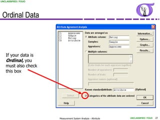 UNCLASSIFIED / FOUO




 Ordinal Data



    If your data is
    Ordinal, you
    must also check
    this box




                      Measurement System Analysis - Attribute   UNCLASSIFIED / FOUO   33
 