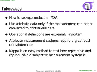 UNCLASSIFIED / FOUO




 Takeaways
          How to set-up/conduct an MSA
          Use attribute data only if the measurement can not be
           converted to continuous data
          Operational definitions are extremely important
          Attribute measurement systems require a great deal
           of maintenance
          Kappa is an easy method to test how repeatable and
           reproducible a subjective measurement system is



                            Measurement System Analysis - Attribute   UNCLASSIFIED / FOUO   38
 