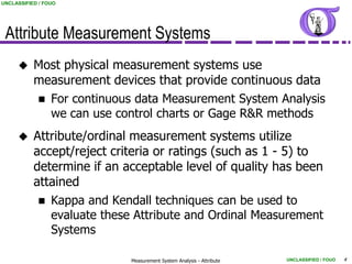 UNCLASSIFIED / FOUO




 Attribute Measurement Systems
          Most physical measurement systems use
           measurement devices that provide continuous data
            For continuous data Measurement System Analysis
             we can use control charts or Gage R&R methods
          Attribute/ordinal measurement systems utilize
           accept/reject criteria or ratings (such as 1 - 5) to
           determine if an acceptable level of quality has been
           attained
             Kappa and Kendall techniques can be used to
              evaluate these Attribute and Ordinal Measurement
              Systems

                            Measurement System Analysis - Attribute   UNCLASSIFIED / FOUO   4
 