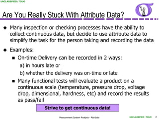 UNCLASSIFIED / FOUO




 Are You Really Stuck With Attribute Data?
      Many inspection or checking processes have the ability to
       collect continuous data, but decide to use attribute data to
       simplify the task for the person taking and recording the data
      Examples:
         On-time Delivery can be recorded in 2 ways:
           a) in hours late or
           b) whether the delivery was on-time or late
         Many functional tests will evaluate a product on a
          continuous scale (temperature, pressure drop, voltage
          drop, dimensional, hardness, etc) and record the results
          as pass/fail
                      Strive to get continuous data!

                            Measurement System Analysis - Attribute   UNCLASSIFIED / FOUO   5
 