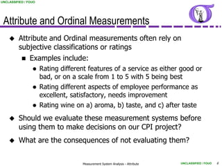 UNCLASSIFIED / FOUO




 Attribute and Ordinal Measurements
        Attribute and Ordinal measurements often rely on
         subjective classifications or ratings
               Examples include:
                     Rating different features of a service as either good or
                      bad, or on a scale from 1 to 5 with 5 being best
                     Rating different aspects of employee performance as
                      excellent, satisfactory, needs improvement
                     Rating wine on a) aroma, b) taste, and c) after taste
        Should we evaluate these measurement systems before
         using them to make decisions on our CPI project?
        What are the consequences of not evaluating them?


                                    Measurement System Analysis - Attribute   UNCLASSIFIED / FOUO   6
 