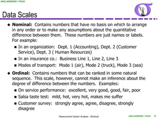 UNCLASSIFIED / FOUO




 Data Scales
        Nominal: Contains numbers that have no basis on which to arrange
         in any order or to make any assumptions about the quantitative
         difference between them. These numbers are just names or labels.
         For example:
           In an organization: Dept. 1 (Accounting), Dept. 2 (Customer
             Service), Dept. 3 ( Human Resources)
           In an insurance co.: Business Line 1, Line 2, Line 3
           Modes of transport: Mode 1 (air), Mode 2 (truck), Mode 3 (sea)

        Ordinal: Contains numbers that can be ranked in some natural
         sequence. This scale, however, cannot make an inference about the
         degree of difference between the numbers. Examples:
           On service performance: excellent, very good, good, fair, poor
           Salsa taste test: mild, hot, very hot, makes me suffer
           Customer survey: strongly agree, agree, disagree, strongly
            disagree
                               Measurement System Analysis - Attribute   UNCLASSIFIED / FOUO   8
 