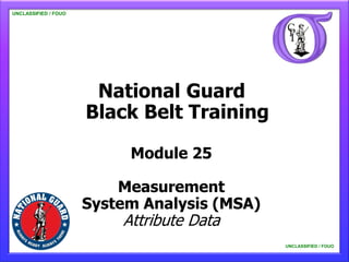 UNCLASSIFIED / FOUO

   UNCLASSIFIED / FOUO




                                National Guard
                               Black Belt Training

                                                 Module 25

                                  Measurement
                              System Analysis (MSA)
                                              Attribute Data
      This material is not for general distribution, and its contents should not be quoted, extracted for publication, or otherwise
                                                                                                                UNCLASSIFIED / FOUO
                     copied or distributed without prior coordination with the Department of the Army, ATTN: ETF.
                                                                                                                    UNCLASSIFIED / FOUO
 