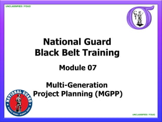 UNCLASSIFIED / FOUO

   UNCLASSIFIED / FOUO




                           National Guard
                         Black Belt Training
                               Module 07

                            Multi-Generation
                         Project Planning (MGPP)

                                                   UNCLASSIFIED / FOUO

                                                       UNCLASSIFIED / FOUO
 