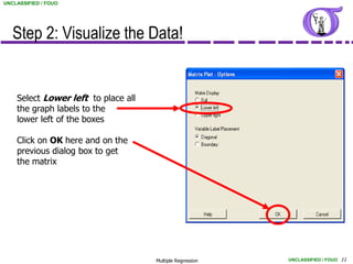 UNCLASSIFIED / FOUO




   Step 2: Visualize the Data!


    Select Lower left to place all
    the graph labels to the
    lower left of the boxes

    Click on OK here and on the
    previous dialog box to get
    the matrix




                                     Multiple Regression   UNCLASSIFIED / FOUO 11
 