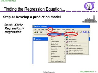 UNCLASSIFIED / FOUO




   Finding the Regression Equation...
  Step 4: Develop a prediction model

    Select: Stat>
    Regression>
    Regression




                         Multiple Regression   UNCLASSIFIED / FOUO 16
 