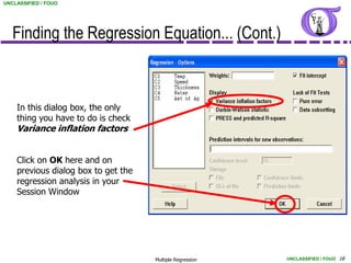 UNCLASSIFIED / FOUO




   Finding the Regression Equation... (Cont.)



    In this dialog box, the only
    thing you have to do is check
    Variance inflation factors


    Click on OK here and on
    previous dialog box to get the
    regression analysis in your
    Session Window




                                     Multiple Regression   UNCLASSIFIED / FOUO 18
 