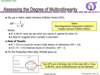 UNCLASSIFIED / FOUO




   Assessing the Degree of Multicollinearity
        We use a metric called Variance Inflation Factor (VIF):
                         1
          VIF                 2
                                                                                    Select
                      1  Ri                                       Stat>Regression>Regression>Options>
                                                                       Display variance inflation factors
         Where:
             Ri2 is the R2 value you get when you regress Xi against the other X’s
             A large Ri2 suggests that a variable is redundant
        Rule of Thumb:
             Ri2 > 0.9 is a cause for concern (high degree of collinearity) (VIF > 10)
             0.8 < Ri2 < 0.9 (moderate degree of collinearity) (VIF > 5)

        For the Production Plant data, Minitab gives us:

                                   VIF
                 Temp              1.276
                 Speed             10.997       Two VIF’s are a bit large, but in this case with a R-sq.
                 Thickness         11.671         of 80.9%, some multicollinearity can be tolerated
                 Water             1.731
                                                  Multiple Regression                        UNCLASSIFIED / FOUO 24
 