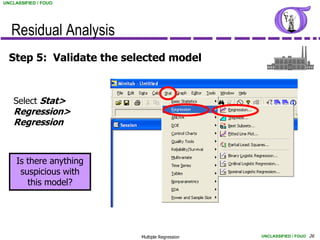 UNCLASSIFIED / FOUO




   Residual Analysis
  Step 5: Validate the selected model


    Select Stat>
    Regression>
    Regression



     Is there anything
      suspicious with
        this model?




                          Multiple Regression   UNCLASSIFIED / FOUO 26
 