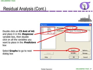 UNCLASSIFIED / FOUO




   Residual Analysis (Cont.)



  Double click on C5 Amt of AG
  and place it in the Response
  variable box, then double
  click on all the variables you
  want to place in the Predictors
  box

  Select Graphs to go to next
  dialog box




                                    Multiple Regression   UNCLASSIFIED / FOUO 27
 