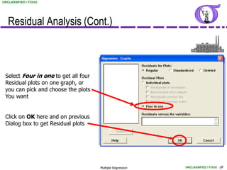 UNCLASSIFIED / FOUO




   Residual Analysis (Cont.)



 Select Four in one to get all four
 Residual plots on one graph, or
 you can pick and choose the plots
 You want


 Click on OK here and on previous
 Dialog box to get Residual plots




                                      Multiple Regression   UNCLASSIFIED / FOUO 28
 
