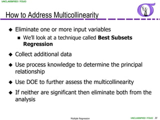 UNCLASSIFIED / FOUO




   How to Address Multicollinearity
         Eliminate one or more input variables
               We’ll look at a technique called Best Subsets
                Regression
         Collect additional data
         Use process knowledge to determine the principal
          relationship
         Use DOE to further assess the multicollinearity
         If neither are significant then eliminate both from the
          analysis


                                   Multiple Regression      UNCLASSIFIED / FOUO 30
 