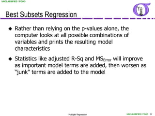 UNCLASSIFIED / FOUO




   Best Subsets Regression
         Rather than relying on the p-values alone, the
          computer looks at all possible combinations of
          variables and prints the resulting model
          characteristics
         Statistics like adjusted R-Sq and MSError will improve
          as important model terms are added, then worsen as
          “junk” terms are added to the model




                                Multiple Regression    UNCLASSIFIED / FOUO 31
 