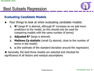 UNCLASSIFIED / FOUO




   Best Subsets Regression
    Evaluating Candidate Models
          Four things to look at when evaluating candidate models:
           1.    R2 (large R2 is desired, although R2 increases as we add more
                 predictors to the model, so this should only be used for
                 comparing models with the same number of terms)
           2.    Adjusted R2 (large is desired)
           3.    Mallows Cp statistic (small Cp desired, close to the number of
                 terms in the model)
           4.    s (the estimate of the standard deviation around the regression)
     Generally, the best three models are selected and checked for
    significance of all factors and residual assumptions




                                        Multiple Regression           UNCLASSIFIED / FOUO 33
 