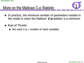 UNCLASSIFIED / FOUO




   More on the Mallows C-p Statistic
         In practice, the minimum number of parameters needed in
          the model is when the Mallows’ C-p statistic is a minimum

         Rule of Thumb:
               We want C-p  number of input variables




                                    Multiple Regression   UNCLASSIFIED / FOUO 34
 