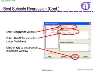 UNCLASSIFIED / FOUO




   Best Subsets Regression (Cont.)



       Enter Response variable

       Enter Predictor variables
       (Input Variables)

       Click on OK to get analysis
       in Session Window




                                     Multiple Regression   UNCLASSIFIED / FOUO 36
 