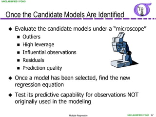 UNCLASSIFIED / FOUO




   Once the Candidate Models Are Identified
         Evaluate the candidate models under a “microscope”
               Outliers
               High leverage
               Influential observations
               Residuals
               Prediction quality
         Once a model has been selected, find the new
          regression equation
         Test its predictive capability for observations NOT
          originally used in the modeling

                                     Multiple Regression   UNCLASSIFIED / FOUO 42
 