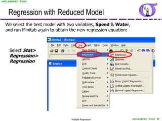 UNCLASSIFIED / FOUO




     Regression with Reduced Model
  We select the best model with two variables, Speed & Water,
  and run Minitab again to obtain the new regression equation:



     Select Stat>
     Regression>
     Regression




                                 Multiple Regression             UNCLASSIFIED / FOUO 43
 