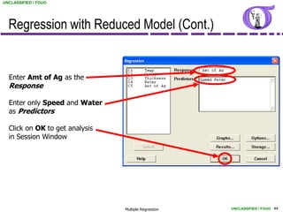 UNCLASSIFIED / FOUO




  Regression with Reduced Model (Cont.)


  Enter Amt of Ag as the
  Response

  Enter only Speed and Water
  as Predictors

  Click on OK to get analysis
  in Session Window




                                Multiple Regression   UNCLASSIFIED / FOUO 44
 