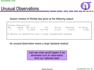 UNCLASSIFIED / FOUO




Unusual Observations

           Session window of Minitab also gives us the following output:

        Unusual Observations
        Obs      Speed   Amt of A           Fit                SE Fit   Residual     St Resid
          3       11.5    21.0000       20.3784                0.2477     0.6216         2.06R

        R denotes an observation with a large standardized residual




           An unusual observation means a large standard residual


                             Let’s see what would happen if we
                               eliminated such an observation
                                   from our collected data!



                                         Multiple Regression                       UNCLASSIFIED / FOUO 46
 