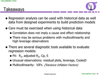 UNCLASSIFIED / FOUO




   Takeaways
      Regression   analysis can be used with historical data as well
         data from designed experiments to build prediction models
      Care       must be exercised when using historical data
             Correlation does not imply a cause and effect relationship
             There may be serious problems with multicollinearity and
              high leverage observations
      There   are several diagnostic tools available to evaluate
         regression models:
             Fit: R2, adjusted R2, Cp, S
             Unusual observations: residual plots, leverage, CooksD
             Multicollinearity: VIFs (Variance Inflation Factors)

                                       Multiple Regression           UNCLASSIFIED / FOUO 48
 