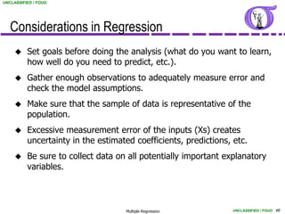 UNCLASSIFIED / FOUO




   Considerations in Regression
         Set goals before doing the analysis (what do you want to learn,
          how well do you need to predict, etc.).
         Gather enough observations to adequately measure error and
          check the model assumptions.
         Make sure that the sample of data is representative of the
          population.
         Excessive measurement error of the inputs (Xs) creates
          uncertainty in the estimated coefficients, predictions, etc.
         Be sure to collect data on all potentially important explanatory
          variables.



                                    Multiple Regression           UNCLASSIFIED / FOUO 49
 
