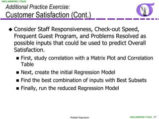 UNCLASSIFIED / FOUO


   Additional Practice Exercise:
   Customer Satisfaction (Cont.)
      Consider    Staff Responsiveness, Check-out Speed,
         Frequent Guest Program, and Problems Resolved as
         possible inputs that could be used to predict Overall
         Satisfaction.
              First, study correlation with a Matrix Plot and Correlation
               Table
              Next, create the initial Regression Model
              Find the best combination of inputs with Best Subsets
              Finally, run the reduced Regression Model




                                     Multiple Regression       UNCLASSIFIED / FOUO 57
 