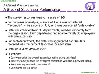 UNCLASSIFIED / FOUO


   Additional Practice Exercise:
   A Study of Supervisor Performance
      The     survey responses were on a scale of 1-5
      For  purposes of analysis, a score of 1 or 2 was considered
        “favorable”, while a score of 3, 4, or 5 was considered “unfavorable”
      Data  was collected from 30 departments, selected randomly form
        the organization. Each department had approximately 35 employees
        with one supervisor
      For  each department, the data was aggregated and the data
        recorded was the percent favorable for each item
      Data     file is A-06 Attitude.mtw
      Questions:
          Can  we predict the overall supervisor rating using this data?
          What variable(s) have the strongest correlation with the supervisor rating?
          Are there any unusual observations?
          Comments on the data?

                                         Multiple Regression               UNCLASSIFIED / FOUO 59
 