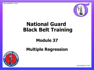 UNCLASSIFIED / FOUO

   UNCLASSIFIED / FOUO




                          National Guard
                         Black Belt Training
                              Module 37

                          Multiple Regression


                                                UNCLASSIFIED / FOUO

                                                    UNCLASSIFIED / FOUO
 
