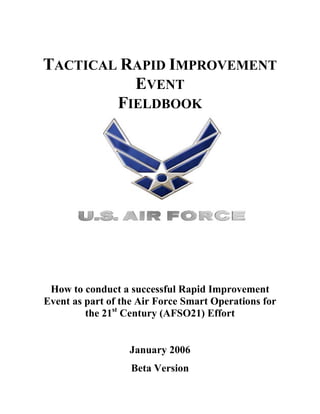 TACTICAL RAPID IMPROVEMENT
          EVENT
        FIELDBOOK




 How to conduct a successful Rapid Improvement
Event as part of the Air Force Smart Operations for
         the 21st Century (AFSO21) Effort


                  January 2006
                   Beta Version
 