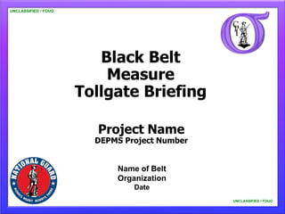 UNCLASSIFIED / FOUO




                         Black Belt
                          Measure
                      Tollgate Briefing

                         Project Name
                        DEPMS Project Number


                            Name of Belt
                            Organization
                                Date
                                               UNCLASSIFIED / FOUO
 
