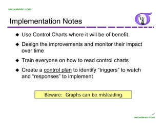 UNCLASSIFIED / FOUO




 Implementation Notes
          Use Control Charts where it will be of benefit
          Design the improvements and monitor their impact
          over time
          Train everyone on how to read control charts
          Create a control plan to identify “triggers” to watch
                                             triggers
          and “responses” to implement


                      Beware: Graphs can be misleading


                                                                           22
                                                           UNCLASSIFIED / FOUO
 