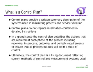 UNCLASSIFIED / FOUO




 What Is a Control Plan?
         Control plans provide a written summary description of the
         systems used i minimizing process and service variation
            t        d in i i i i             d     i      i ti
         Control plans do not replace information contained in
         detailed instructions
         In a grand sense the control plan describes the actions that
         are required at each phase of the process including
         receiving, in-process, outgoing, and periodic requirements
         to assure that all process outputs will be in a state of
         control
         Ultimately, the control plan is a living document reflecting
         current methods of control and measurement systems used

                                                                             23
                                  Process Control            UNCLASSIFIED / FOUO
 