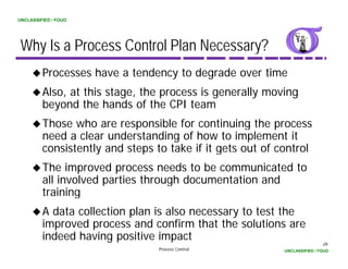 UNCLASSIFIED / FOUO




 Why Is a Process Control Plan Necessary?
         Processes have a tendency to degrade over time
         Also, at this stage, the process is generally moving
         beyond the hands of the CPI team
         Those who are responsible for continuing the process
         need a clear understanding of how to implement it
         consistently and steps to take if it gets out of control
         The improved process needs to be communicated to
         all involved parties through documentation and
                      p            g
         training
         A data collection plan is also necessary to test the
         improved process and confirm that the solutions are
         i       d            d      fi   h   h     l i
         indeed having positive impact                                     26
                                 Process Control           UNCLASSIFIED / FOUO
 
