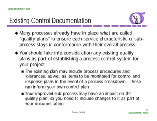 UNCLASSIFIED / FOUO




 Existing Control Documentation
         Many processes already have in place what are called
         "quality plans" to ensure each service characteristic or sub-
         "   lit l     "t             h     i    h    t i ti        b
         process stays in conformance with their overall process
         You should take into consideration any existing quality
         plans as part of establishing a process control system for
         your project
              The existing plan may include process procedures and
              tolerances, as well as items to be monitored for control and
              response plans in the event of a process breakdown. These
                 p       p                      p
              can inform your own control plan
              Your improved sub-process may have an impact on the
              quality plan, so you need to include changes to it as part of
                      plan
              your documentation
                                                                                    27
                                      Process Control               UNCLASSIFIED / FOUO
 