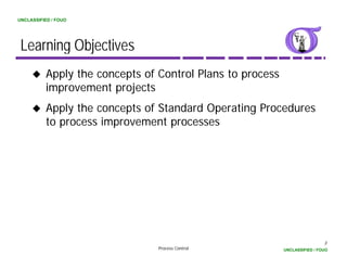 UNCLASSIFIED / FOUO




 Learning Objectives
          Apply the concepts of Control Plans to process
          improvement projects
          i           t   j t
          Apply the concepts of Standard Operating Procedures
          to process improvement processes




                                                                            3
                                Process Control            UNCLASSIFIED / FOUO
 