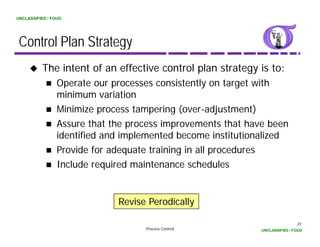UNCLASSIFIED / FOUO




 Control Plan Strategy
          The intent of an effective control plan strategy is to:
                 Operate our processes consistently on target with
                 minimum variation
                 Minimize process tampering (over-adjustment)
                                             (over adjustment)
                 Assure that the process improvements that have been
                 identified and implemented become institutionalized
                                  p
                 Provide for adequate training in all procedures
                 Include required maintenance schedules


                              Revise Perodically

                                                                              31
                                    Process Control           UNCLASSIFIED / FOUO
 