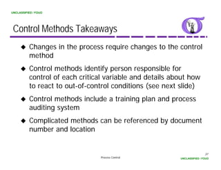 UNCLASSIFIED / FOUO




 Control Methods Takeaways
          Changes in the process require changes to the control
          method
            th d
          Control methods identify person responsible for
          control of each critical variable and details about how
                l f     h        l      bl    dd     l b      h
          to react to out-of-control conditions (see next slide)
          Control methods include a training plan and process
          auditing system
          Complicated methods can be referenced by document
          number and location


                                                                          37
                                 Process Control          UNCLASSIFIED / FOUO
 