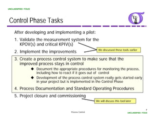 UNCLASSIFIED / FOUO




 Control Phase Tasks
     After developing and implementing a pilot:
     1. Validate the measurement system for the
        KPOV(s) and critical KPIV(s)
                                                                We discussed these tools earlier
     2. Implement the improvements
     3. Create a process control system to make sure that the
        improved process stays in control
                      Document th appropriate procedures f monitoring th process,
                      D         t the         i t       d     for      it i the
                      including how to react if it goes out of control
                      Development of the process control system really gets started early
                      in your p j
                         y    project but is implemented in the Control Phase
                                                p

     4. Process Documentation and Standard Operating Procedures
     5. Project closure and commissioning
                                                              We will discuss this tool later


                                                                                                          4
                                            Process Control                              UNCLASSIFIED / FOUO
 