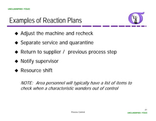 UNCLASSIFIED / FOUO




 Examples of Reaction Plans
          Adjust the machine and recheck
          Separate service and quarantine
          Return to supplier / previous process step
          Notify supervisor
          Resource shift

          NOTE: Area personnel will typically have a list of items to
          check when a characteristic wanders out of control



                                                                                  41
                                    Process Control               UNCLASSIFIED / FOUO
 