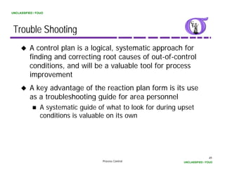 UNCLASSIFIED / FOUO




 Trouble Shooting
          A control plan is a logical, systematic approach for
          finding d
          fi di and correcting root causes of out-of-control
                             ti       t         f t f      t l
          conditions, and will be a valuable tool for process
          improvement
          A key advantage of the reaction plan form is its use
          as a troubleshooting guide for area personnel
                 A systematic guide of what to look for during upset
                 conditions is valuable on its own




                                                                                45
                                     Process Control            UNCLASSIFIED / FOUO
 