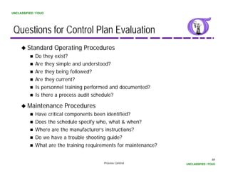 UNCLASSIFIED / FOUO




 Questions for Control Plan Evaluation
         Standard Operating Procedures
             Do they i t?
             D th exist?
             Are they simple and understood?
             Are they being followed?
             Are they current?
             Is personnel training performed and documented?
             Is there a process audit schedule?

         Maintenance Procedures
             Have critical components been identified?
             Does the schedule specify who what & when?
                                       who,
             Where are the manufacturer’s instructions?
             Do we have a trouble shooting guide?
             What
             Wh t are the training requirements for maintenance?
                       th t i i        i     t f       i t     ?

                                                                                   48
                                         Process Control           UNCLASSIFIED / FOUO
 