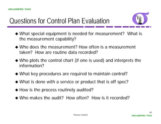 UNCLASSIFIED / FOUO




 Questions for Control Plan Evaluation
         What special equipment is needed for measurement? What is
         the measurement capability?
         Who does the measurement? How often is a measurement
         taken? How are routine data recorded?
         Who plots the control chart (if one is used) and interprets the
         information?
         What key procedures are required to maintain control?
         What is done with a service or product that is off spec?
         How is the process routinely audited?
         Who makes the audit? How often? How is it recorded?


                                                                                    49
                                     Process Control                UNCLASSIFIED / FOUO
 
