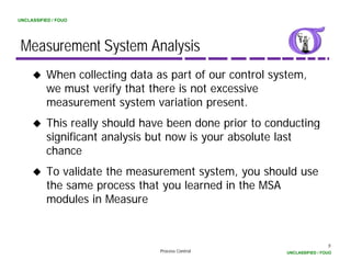 UNCLASSIFIED / FOUO




 Measurement System Analysis
          When collecting data as part of our control system,
          we must verify th t th
                t    if that there i not excessive
                                   is t         i
          measurement system variation present.
          This really should have been done prior to conducting
            h      ll h ld h       b     d                d
          significant analysis but now is your absolute last
          chance
          To validate the measurement system, you should use
          the same process that you learned in the MSA
          modules in Measure


                                                                          5
                                Process Control          UNCLASSIFIED / FOUO
 