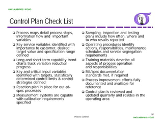 UNCLASSIFIED / FOUO




 Control Plan Check List
      Process maps detail process steps,             Sampling, inspection and testing
      information flow and important                 plans include how often, where and
      variables                                      to who results reported
      Key service variables identified with          Operating procedures identify
      importance to customer, desired                actions, responsibilities, maintenance
      target value and specification range           schedules and service segregation
      defined                                        requirements
      Long and short term capability trend           Training materials describe all
      charts track variation reduction               aspects of process operation
      progress                                       and responsibilities
      Key and critical input variables               Mil/spec documentation
      identified with targets, statistically         standards met, if required
      determined control limits & control            Process improvement efforts fully
      strategies defined                             documented and available for
      Reaction plan in place for out-of-
                                  out of             reference
      spec processes                                 Control plan is reviewed and
      Measurement systems are capable                updated quarterly and resides in the
      with calibration requirements                  operating area
      specified


                                                                                                  50
                                          Process Control                         UNCLASSIFIED / FOUO
 