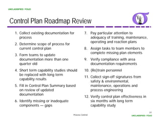 UNCLASSIFIED / FOUO




 Control Plan Roadmap Review
     1. Collect existing documentation for          7. Pay particular attention to
        process                                        adequacy of training, maintenance,
                                                       operating and reaction plans
     2. Determine scope of process for
        current control plan                        8. Assign tasks to team members to
                                                       complete missing plan elements
                                                           p            gp
     3. Form
     3 Fo m teams to update
                       pdate
        documentation more than one                 9. Verify compliance with area
        quarter old                                    documentation requirements
     4.
     4 Short term capability studies should         10.
                                                    10 (Re)train personnel
        be replaced with long term
                                                    11. Collect sign-off signatures from
        capability results
                                                        safety & environmental,
     5.
     5 Fill in Control Plan Summary based               maintenance,
                                                        maintenance operations and
        on review of updated                            process engineering
        documentation
                                                    12. Verify control plan effectiveness in
     6.
     6 Identify missing or inadequate                   six months with long term
        components — gaps                               capability study
                                                                                                  51
                                         Process Control                          UNCLASSIFIED / FOUO
 